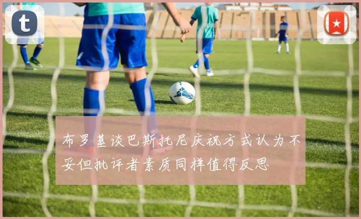 布罗基谈巴斯托尼庆祝方式认为不妥但批评者素质同样值得反思