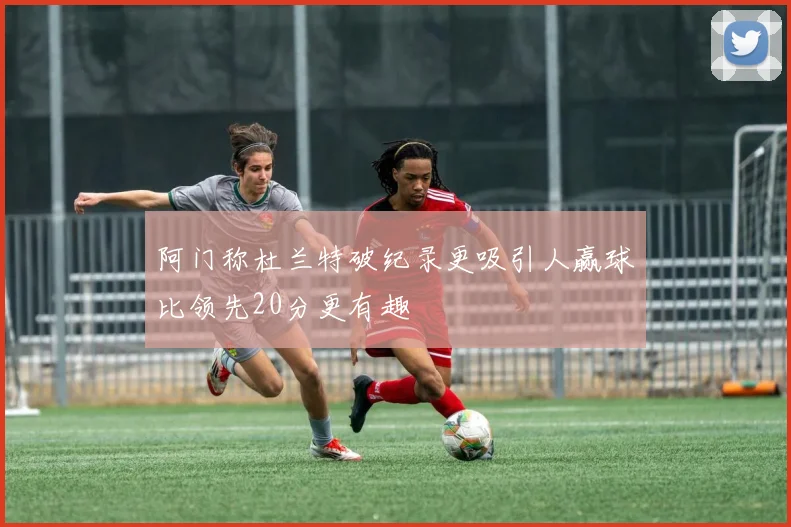 阿门称杜兰特破纪录更吸引人赢球比领先20分更有趣