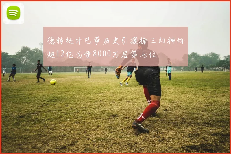 德转统计巴萨历史引援榜三幻神均超12亿戈登8000万居第七位