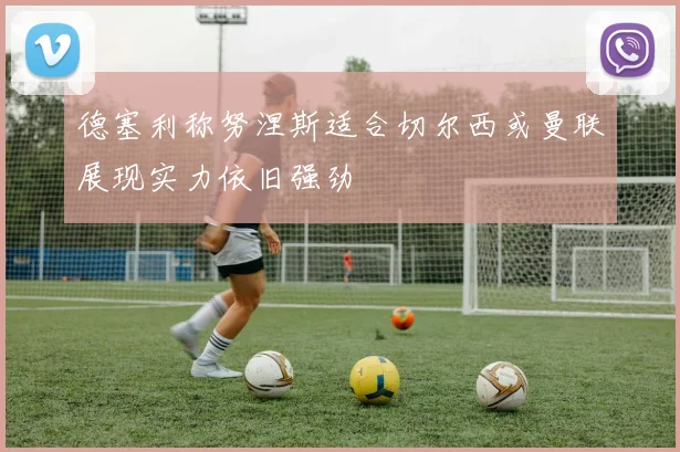 德塞利称努涅斯适合切尔西或曼联展现实力依旧强劲