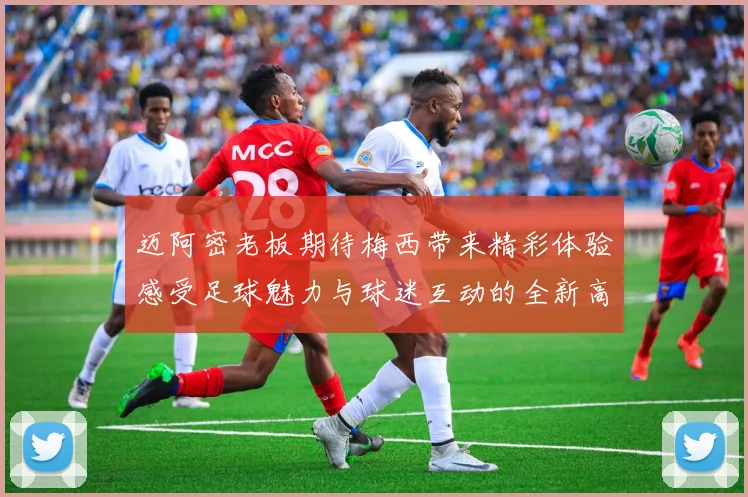 迈阿密老板期待梅西带来精彩体验感受足球魅力与球迷互动的全新高度