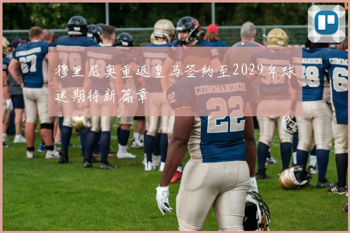 穆里尼奥重返皇马签约至2029年球迷期待新篇章