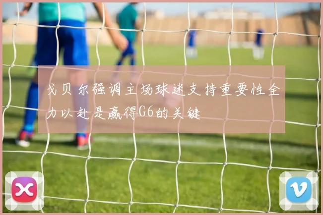 戈贝尔强调主场球迷支持重要性全力以赴是赢得G6的关键