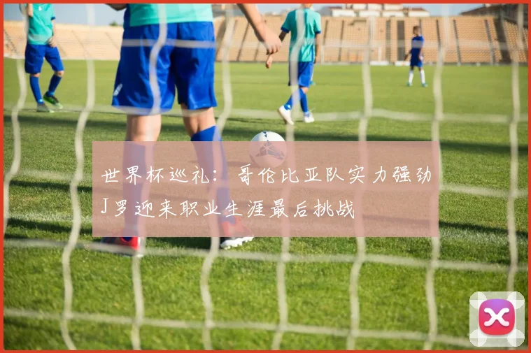 世界杯巡礼：哥伦比亚队实力强劲J罗迎来职业生涯最后挑战