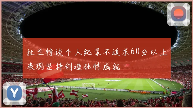 杜兰特谈个人纪录不追求60分以上表现坚持创造独特成就