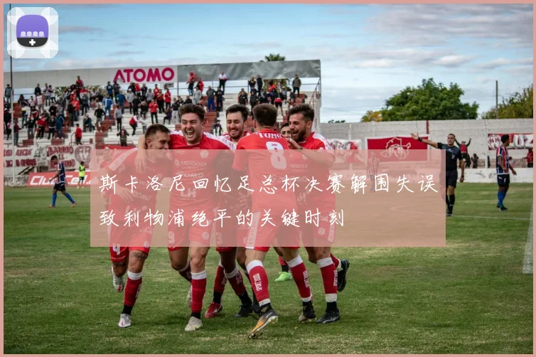 斯卡洛尼回忆足总杯决赛解围失误致利物浦绝平的关键时刻