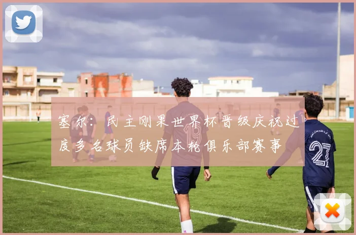 塞尔：民主刚果世界杯晋级庆祝过度多名球员缺席本轮俱乐部赛事