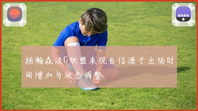 杨瀚森谈G联盟表现自信源于出场时间增加与状态调整