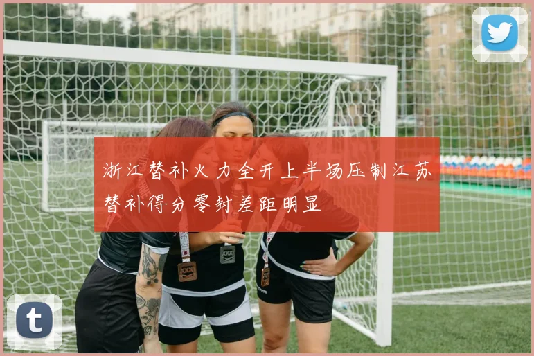 浙江替补火力全开上半场压制江苏替补得分零封差距明显