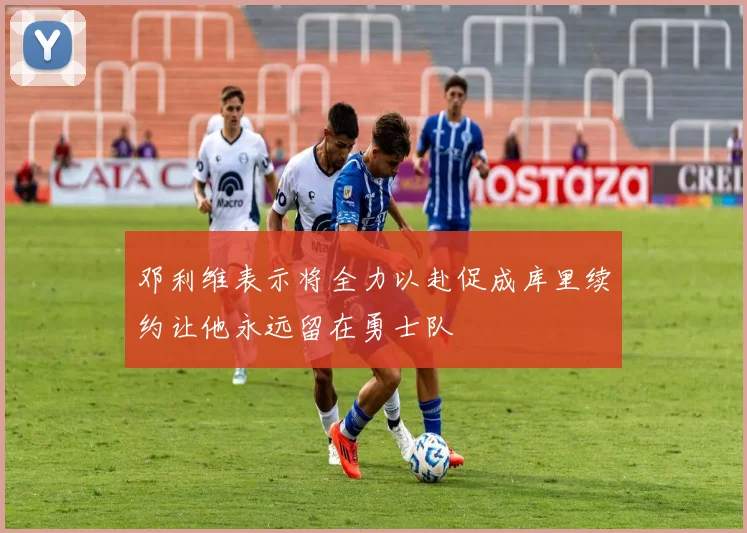 邓利维表示将全力以赴促成库里续约让他永远留在勇士队
