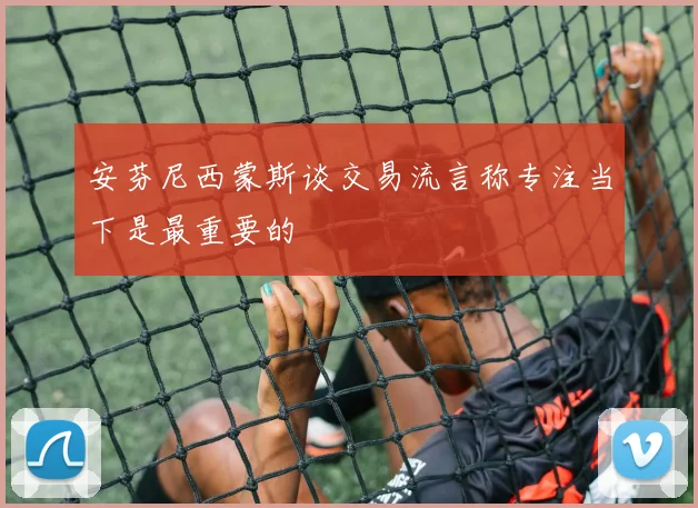 安芬尼西蒙斯谈交易流言称专注当下是最重要的