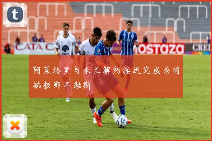 阿莱格里与米兰解约接近完成或将执教那不勒斯