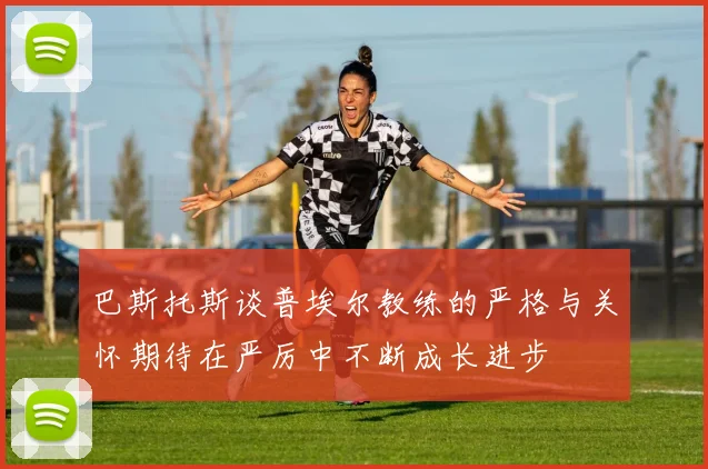 巴斯托斯谈普埃尔教练的严格与关怀期待在严厉中不断成长进步