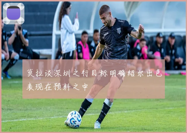 莫拉谈深圳之行目标明确绍尔出色表现在预料之中