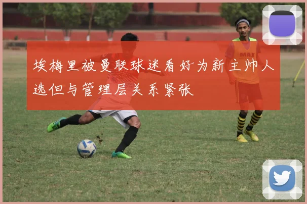 埃梅里被曼联球迷看好为新主帅人选但与管理层关系紧张