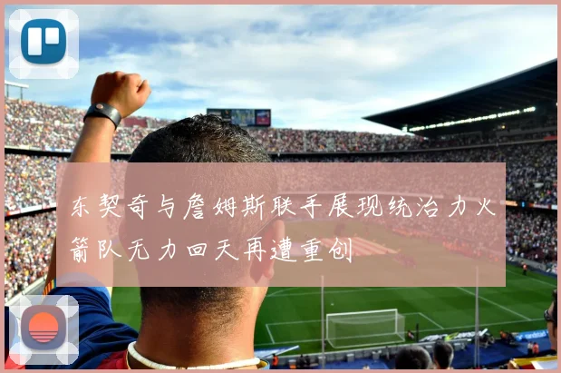 东契奇与詹姆斯联手展现统治力火箭队无力回天再遭重创