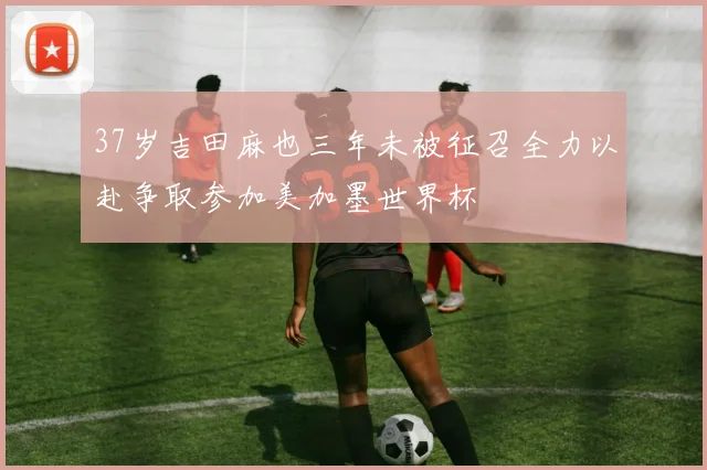 37岁吉田麻也三年未被征召全力以赴争取参加美加墨世界杯