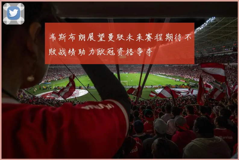 韦斯布朗展望曼联未来赛程期待不败战绩助力欧冠资格争夺