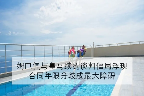 姆巴佩与皇马续约谈判僵局浮现 合同年限分歧成最大障碍