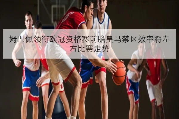姆巴佩领衔欧冠资格赛前瞻皇马禁区效率将左右比赛走势